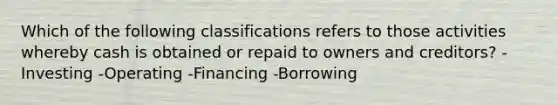 Which of the following classifications refers to those activities whereby cash is obtained or repaid to owners and creditors? -Investing -Operating -Financing -Borrowing