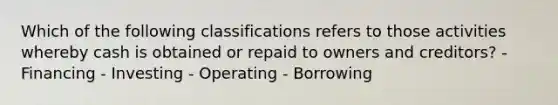 Which of the following classifications refers to those activities whereby cash is obtained or repaid to owners and creditors? - Financing - Investing - Operating - Borrowing