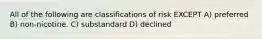 All of the following are classifications of risk EXCEPT A) preferred B) non-nicotine. C) substandard D) declined