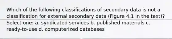 Which of the following classifications of secondary data is not a classification for external secondary data (Figure 4.1 in the text)? Select one: a. syndicated services b. published materials c. ready-to-use d. computerized databases