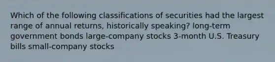 Which of the following classifications of securities had the largest range of annual returns, historically speaking? long-term government bonds large-company stocks 3-month U.S. Treasury bills small-company stocks