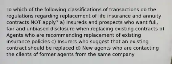 To which of the following classifications of transactions do the regulations regarding replacement of life insurance and annuity contracts NOT apply? a) Insureds and prospects who want full, fair and unbiased disclosure when replacing existing contracts b) Agents who are recommending replacement of existing insurance policies c) Insurers who suggest that an existing contract should be replaced d) New agents who are contacting the clients of former agents from the same company