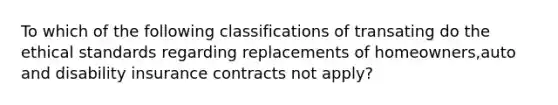 To which of the following classifications of transating do the ethical standards regarding replacements of homeowners,auto and disability insurance contracts not apply?