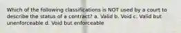 Which of the following classifications is NOT used by a court to describe the status of a contract? a. Valid b. Void c. Valid but unenforceable d. Void but enforceable