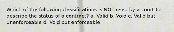 Which of the following classifications is NOT used by a court to describe the status of a contract? a. Valid b. Void c. Valid but unenforceable d. Void but enforceable