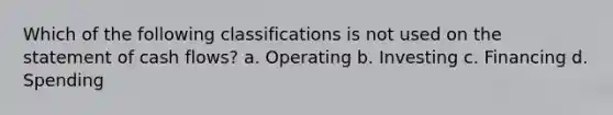 Which of the following classifications is not used on the statement of cash flows? a. Operating b. Investing c. Financing d. Spending