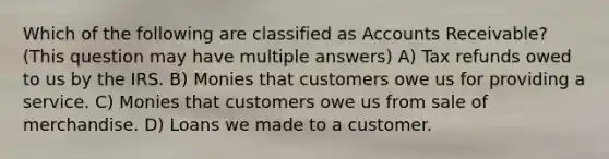 Which of the following are classified as Accounts Receivable? (This question may have multiple answers) A) Tax refunds owed to us by the IRS. B) Monies that customers owe us for providing a service. C) Monies that customers owe us from sale of merchandise. D) Loans we made to a customer.