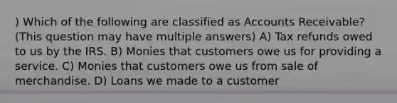 ) Which of the following are classified as Accounts Receivable? (This question may have multiple answers) A) Tax refunds owed to us by the IRS. B) Monies that customers owe us for providing a service. C) Monies that customers owe us from sale of merchandise. D) Loans we made to a customer