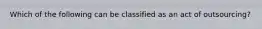 Which of the following can be classified as an act of outsourcing?