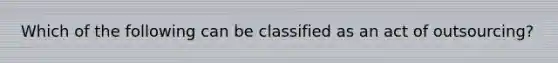 Which of the following can be classified as an act of outsourcing?