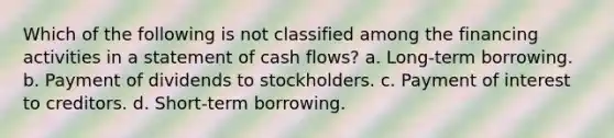 Which of the following is not classified among the financing activities in a statement of cash flows? a. Long-term borrowing. b. Payment of dividends to stockholders. c. Payment of interest to creditors. d. Short-term borrowing.