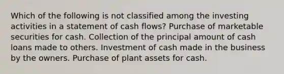 Which of the following is not classified among the investing activities in a statement of cash flows? Purchase of marketable securities for cash. Collection of the principal amount of cash loans made to others. Investment of cash made in the business by the owners. Purchase of plant assets for cash.