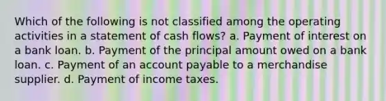 Which of the following is not classified among the operating activities in a statement of cash flows? a. Payment of interest on a bank loan. b. Payment of the principal amount owed on a bank loan. c. Payment of an account payable to a merchandise supplier. d. Payment of income taxes.