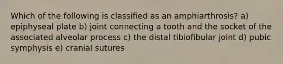 Which of the following is classified as an amphiarthrosis? a) epiphyseal plate b) joint connecting a tooth and the socket of the associated alveolar process c) the distal tibiofibular joint d) pubic symphysis e) cranial sutures