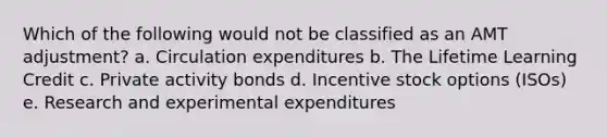 Which of the following would not be classified as an AMT adjustment? a. Circulation expenditures b. The Lifetime Learning Credit c. Private activity bonds d. Incentive stock options (ISOs) e. Research and experimental expenditures