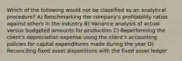 Which of the following would not be classified as an analytical procedure? A) Benchmarking the company's profitability ratios against others in the industry B) Variance analysis of actual versus budgeted amounts for production C) Reperforming the client's depreciation expense using the client's accounting policies for capital expenditures made during the year D) Reconciling fixed asset dispositions with the fixed asset ledger