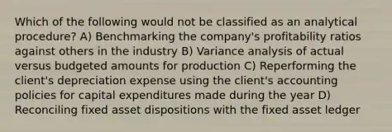 Which of the following would not be classified as an analytical procedure? A) Benchmarking the company's profitability ratios against others in the industry B) Variance analysis of actual versus budgeted amounts for production C) Reperforming the client's depreciation expense using the client's accounting policies for capital expenditures made during the year D) Reconciling fixed asset dispositions with the fixed asset ledger