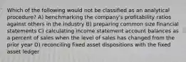 Which of the following would not be classified as an analytical procedure? A) benchmarking the company's profitability ratios against others in the industry B) preparing common size financial statements C) calculating income statement account balances as a percent of sales when the level of sales has changed from the prior year D) reconciling fixed asset dispositions with the fixed asset ledger