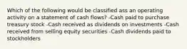 Which of the following would be classified ass an operating activity on a statement of cash flows? -Cash paid to purchase treasury stock -Cash received as dividends on investments -Cash received from selling equity securities -Cash dividends paid to stockholders