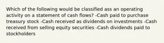 Which of the following would be classified ass an operating activity on a statement of cash flows? -Cash paid to purchase treasury stock -Cash received as dividends on investments -Cash received from selling equity securities -Cash dividends paid to stockholders