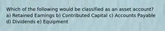 Which of the following would be classified as an asset account? a) Retained Earnings b) Contributed Capital c) Accounts Payable d) Dividends e) Equipment