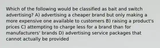 Which of the following would be classified as bait and switch advertising? A) advertising a cheaper brand but only making a more expensive one available to customers B) raising a product's prices C) attempting to charge less for a brand than for manufacturers' brands D) advertising service packages that cannot actually be provided