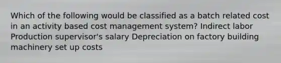 Which of the following would be classified as a batch related cost in an activity based cost management system? Indirect labor Production supervisor's salary Depreciation on factory building machinery set up costs