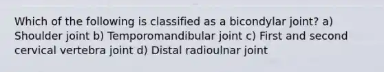 Which of the following is classified as a bicondylar joint? a) Shoulder joint b) Temporomandibular joint c) First and second cervical vertebra joint d) Distal radioulnar joint