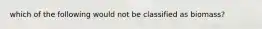 which of the following would not be classified as biomass?