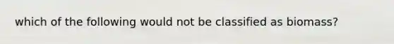 which of the following would not be classified as biomass?
