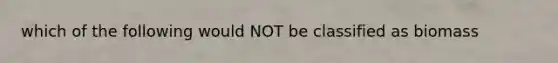 which of the following would NOT be classified as biomass