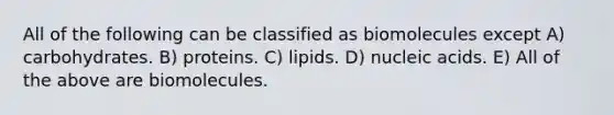 All of the following can be classified as biomolecules except A) carbohydrates. B) proteins. C) lipids. D) nucleic acids. E) All of the above are biomolecules.