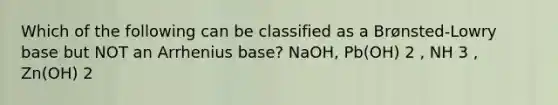 Which of the following can be classified as a Brønsted-Lowry base but NOT an Arrhenius base? NaOH, Pb(OH) 2 , NH 3 , Zn(OH) 2