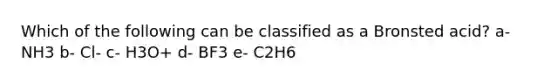 Which of the following can be classified as a Bronsted acid? a- NH3 b- Cl- c- H3O+ d- BF3 e- C2H6