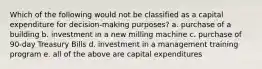 Which of the following would not be classified as a capital expenditure for decision-making purposes? a. purchase of a building b. investment in a new milling machine c. purchase of 90-day Treasury Bills d. investment in a management training program e. all of the above are capital expenditures