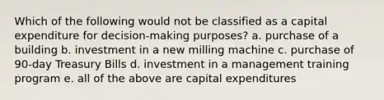 Which of the following would not be classified as a capital expenditure for decision-making purposes? a. purchase of a building b. investment in a new milling machine c. purchase of 90-day Treasury Bills d. investment in a management training program e. all of the above are capital expenditures