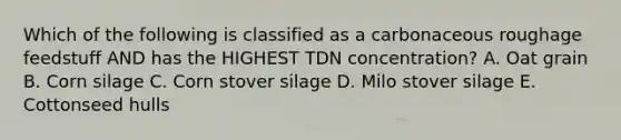 Which of the following is classified as a carbonaceous roughage feedstuff AND has the HIGHEST TDN concentration? A. Oat grain B. Corn silage C. Corn stover silage D. Milo stover silage E. Cottonseed hulls