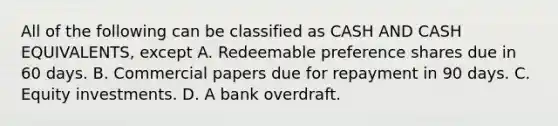 All of the following can be classified as CASH AND CASH EQUIVALENTS, except A. Redeemable preference shares due in 60 days. B. Commercial papers due for repayment in 90 days. C. Equity investments. D. A bank overdraft.