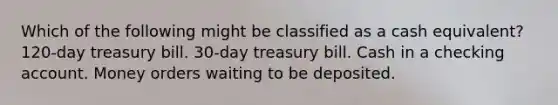 Which of the following might be classified as a cash equivalent? 120-day treasury bill. 30-day treasury bill. Cash in a checking account. Money orders waiting to be deposited.