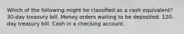 Which of the following might be classified as a cash equivalent? 30-day treasury bill. Money orders waiting to be deposited. 120-day treasury bill. Cash in a checking account.