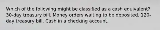 Which of the following might be classified as a cash equivalent? 30-day treasury bill. Money orders waiting to be deposited. 120-day treasury bill. Cash in a checking account.