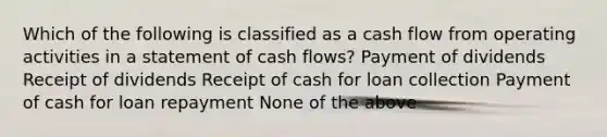 Which of the following is classified as a cash flow from operating activities in a statement of cash flows? Payment of dividends Receipt of dividends Receipt of cash for loan collection Payment of cash for loan repayment None of the above