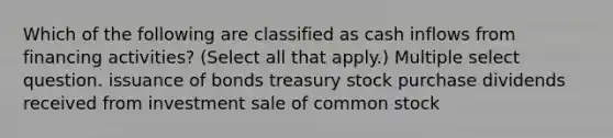 Which of the following are classified as cash inflows from financing activities? (Select all that apply.) Multiple select question. issuance of bonds treasury stock purchase dividends received from investment sale of common stock