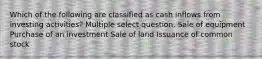 Which of the following are classified as cash inflows from investing activities? Multiple select question. Sale of equipment Purchase of an investment Sale of land Issuance of common stock