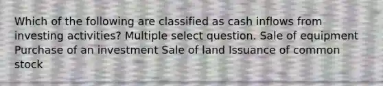 Which of the following are classified as cash inflows from investing activities? Multiple select question. Sale of equipment Purchase of an investment Sale of land Issuance of common stock