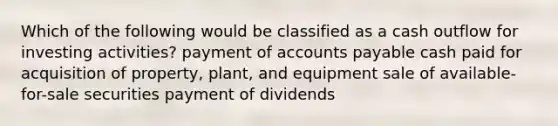 Which of the following would be classified as a cash outflow for investing activities? payment of accounts payable cash paid for acquisition of property, plant, and equipment sale of available-for-sale securities payment of dividends