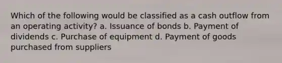 Which of the following would be classified as a cash outflow from an operating activity? a. Issuance of bonds b. Payment of dividends c. Purchase of equipment d. Payment of goods purchased from suppliers