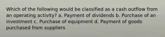 Which of the following would be classified as a cash outflow from an operating activity? a. Payment of dividends b. Purchase of an investment c. Purchase of equipment d. Payment of goods purchased from suppliers