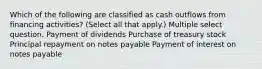 Which of the following are classified as cash outflows from financing activities? (Select all that apply.) Multiple select question. Payment of dividends Purchase of treasury stock Principal repayment on notes payable Payment of interest on notes payable