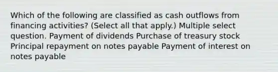 Which of the following are classified as cash outflows from financing activities? (Select all that apply.) Multiple select question. Payment of dividends Purchase of treasury stock Principal repayment on <a href='https://www.questionai.com/knowledge/kFEYigYd5S-notes-payable' class='anchor-knowledge'>notes payable</a> Payment of interest on notes payable